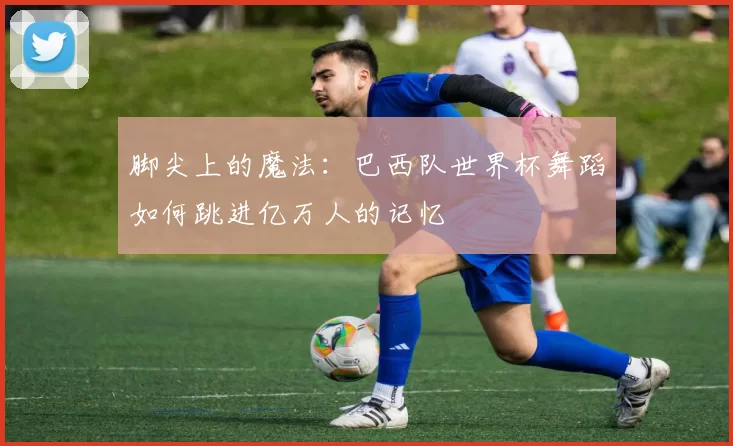 脚尖上的魔法：巴西队世界杯舞蹈如何跳进亿万人的记忆