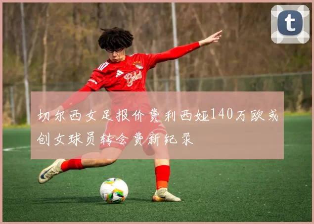 切尔西女足报价费利西娅140万欧或创女球员转会费新纪录