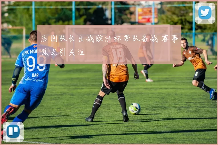 法国队长出战欧洲杯带队备战 赛事焦点引关注