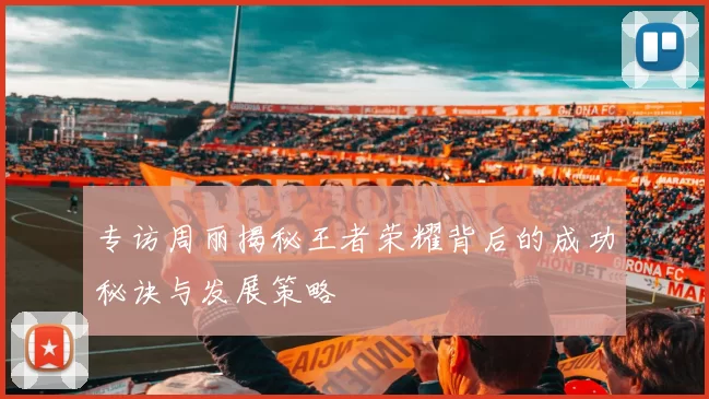 专访周丽揭秘王者荣耀背后的成功秘诀与发展策略