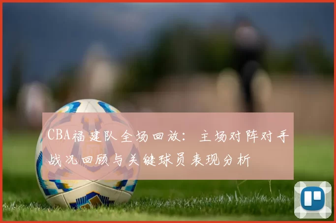 CBA福建队全场回放：主场对阵对手战况回顾与关键球员表现分析