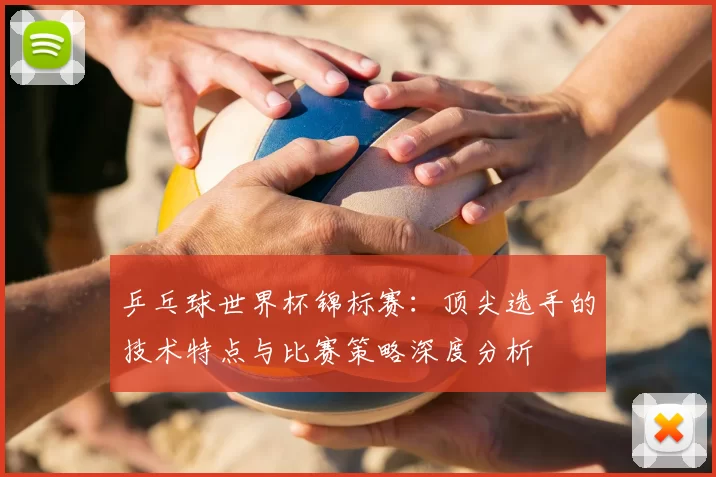 乒乓球世界杯锦标赛：顶尖选手的技术特点与比赛策略深度分析