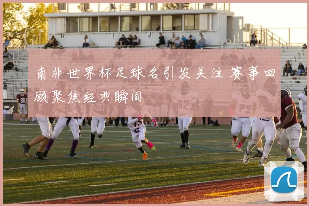 南非世界杯足球名引发关注 赛事回顾聚焦经典瞬间