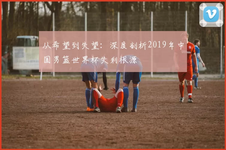 从希望到失望:深度剖析2019年中国男篮世界杯失利根源