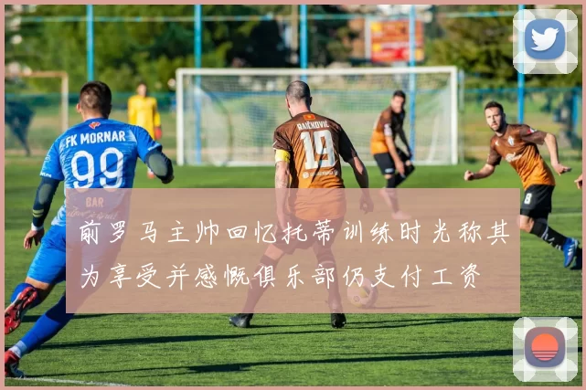 前罗马主帅回忆托蒂训练时光称其为享受并感慨俱乐部仍支付工资