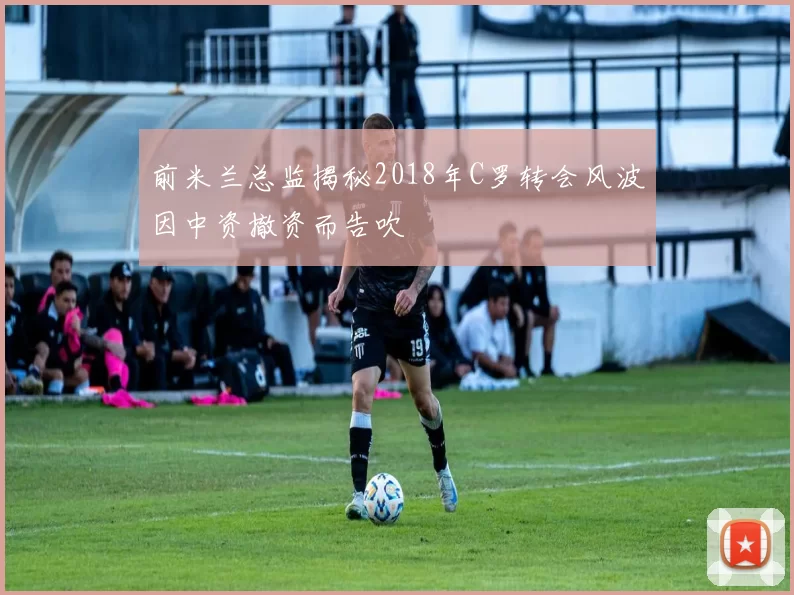 前米兰总监揭秘2018年C罗转会风波因中资撤资而告吹