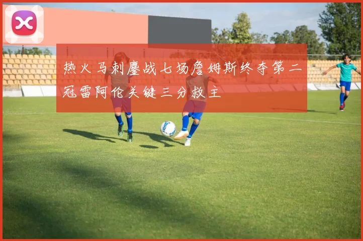 热火马刺鏖战七场詹姆斯终夺第二冠雷阿伦关键三分救主