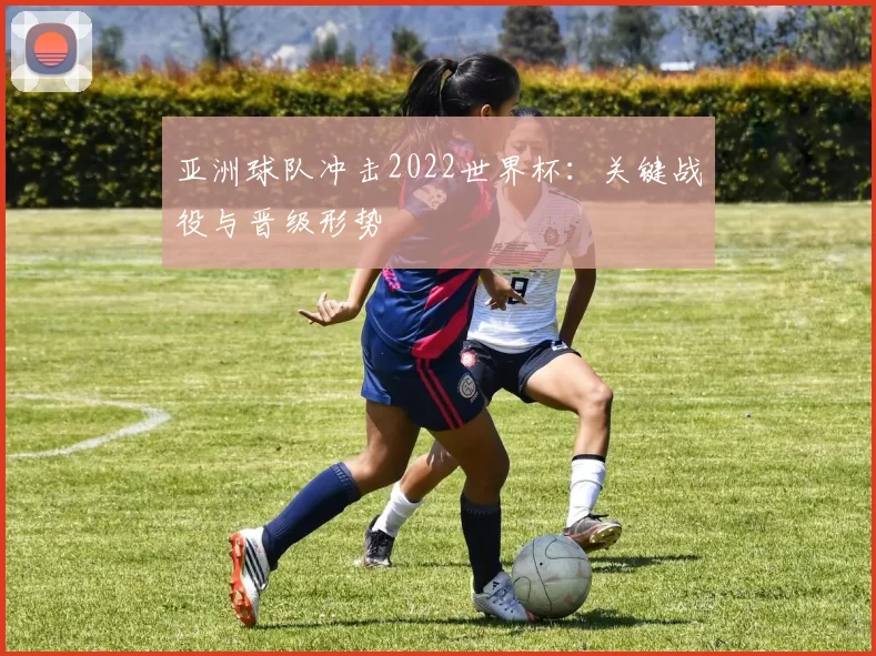 亚洲球队冲击2022世界杯:关键战役与晋级形势