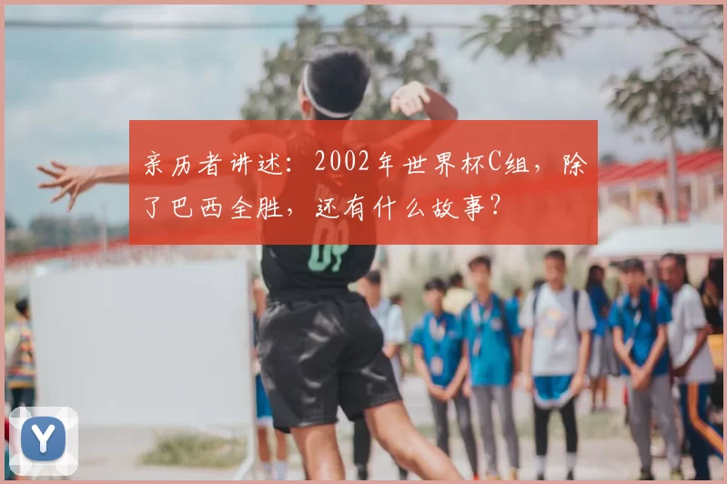 亲历者讲述：2002年世界杯C组，除了巴西全胜，还有什么故事？