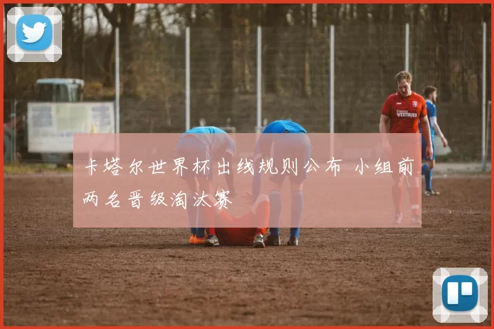 卡塔尔世界杯出线规则公布 小组前两名晋级淘汰赛