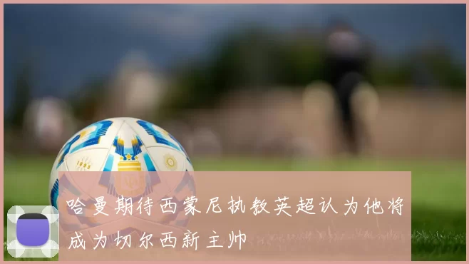哈曼期待西蒙尼执教英超认为他将成为切尔西新主帅