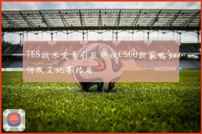TES战术变革引发热议CSGO新策略如何改变比赛格局