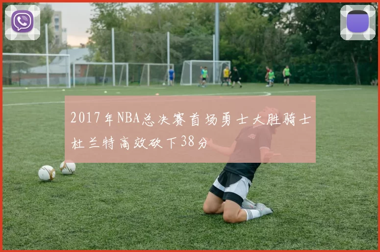 2017年NBA总决赛首场勇士大胜骑士杜兰特高效砍下38分