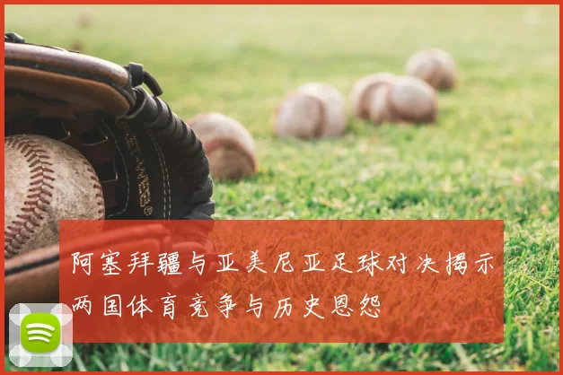 阿塞拜疆与亚美尼亚足球对决揭示两国体育竞争与历史恩怨