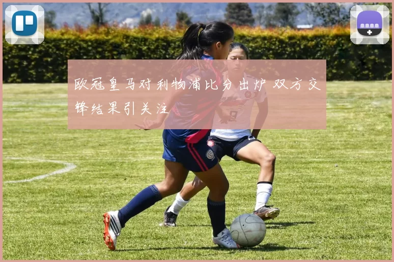 欧冠皇马对利物浦比分出炉 双方交锋结果引关注