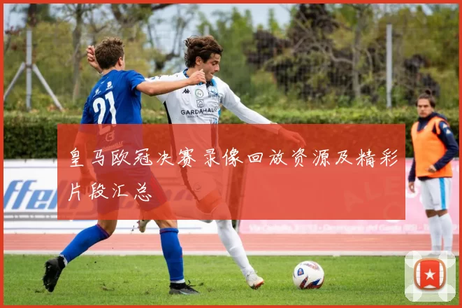 皇马欧冠决赛录像回放资源及精彩片段汇总