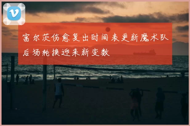 富尔茨伤愈复出时间表更新魔术队后场轮换迎来新变数