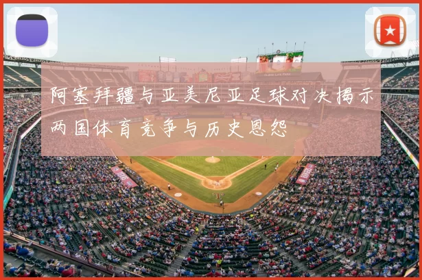 阿塞拜疆与亚美尼亚足球对决揭示两国体育竞争与历史恩怨