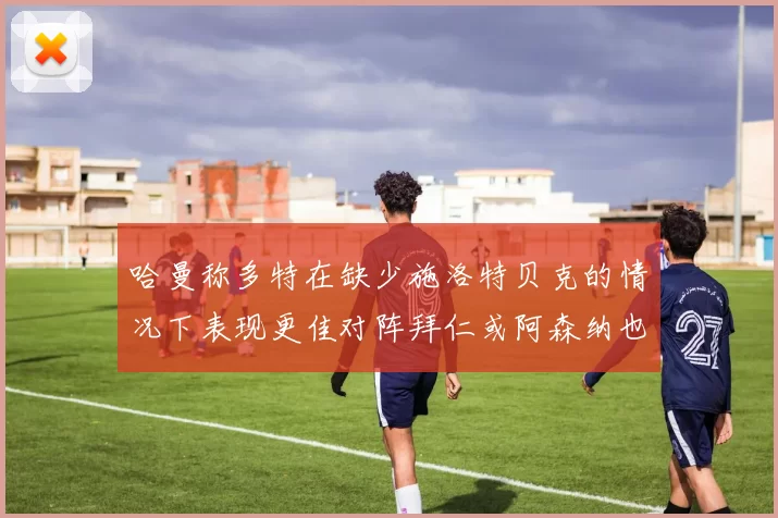 哈曼称多特在缺少施洛特贝克的情况下表现更佳对阵拜仁或阿森纳也有胜算
