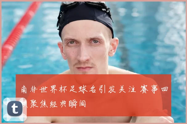 南非世界杯足球名引发关注 赛事回顾聚焦经典瞬间