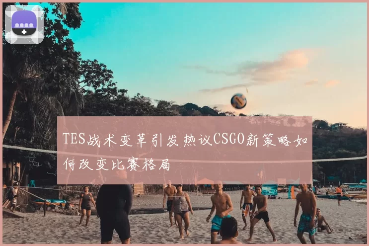 TES战术变革引发热议CSGO新策略如何改变比赛格局
