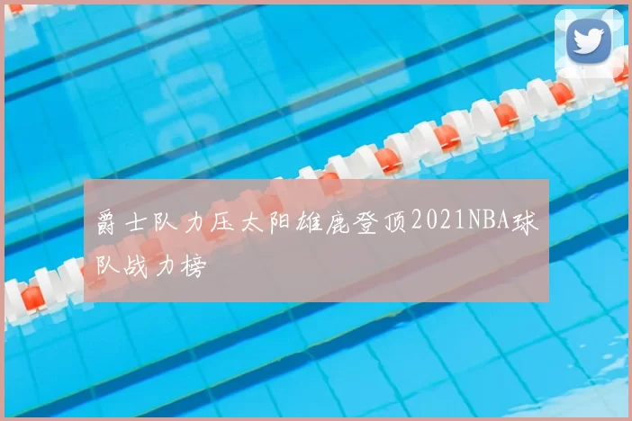 爵士队力压太阳雄鹿登顶2021NBA球队战力榜