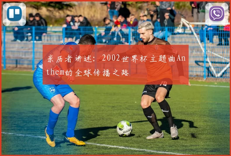 亲历者讲述:2002世界杯主题曲Anthem的全球传播之路