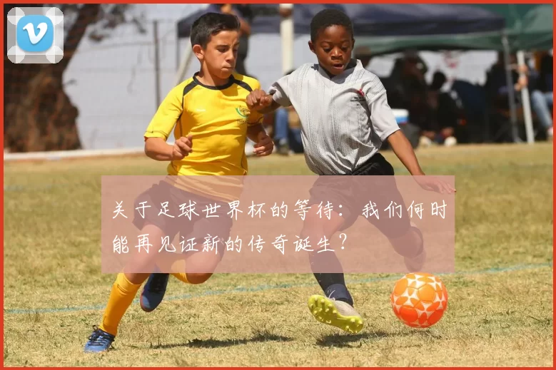 关于足球世界杯的等待:我们何时能再见证新的传奇诞生?