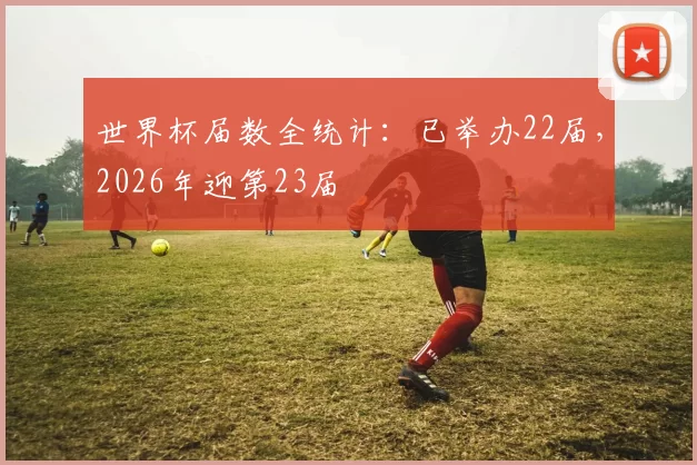 世界杯届数全统计:已举办22届,2026年迎第23届
