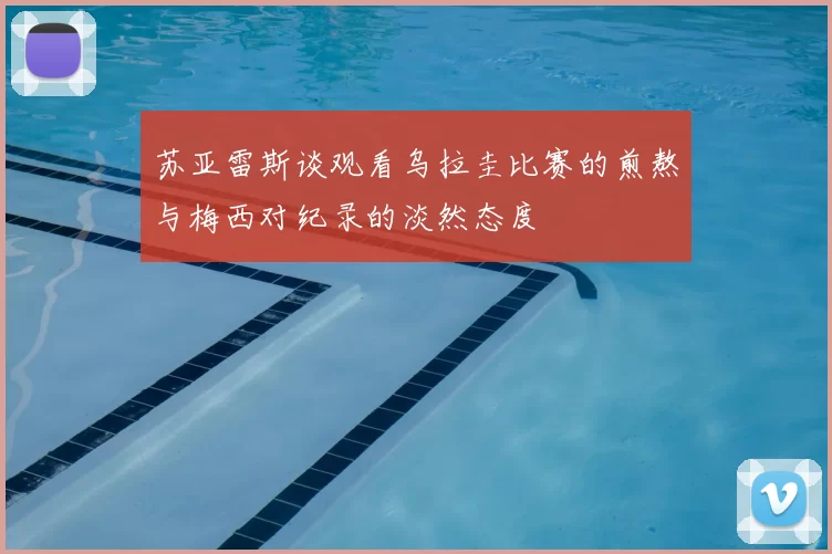 苏亚雷斯谈观看乌拉圭比赛的煎熬与梅西对纪录的淡然态度