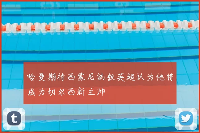 哈曼期待西蒙尼执教英超认为他将成为切尔西新主帅