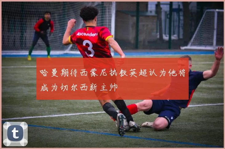 哈曼期待西蒙尼执教英超认为他将成为切尔西新主帅