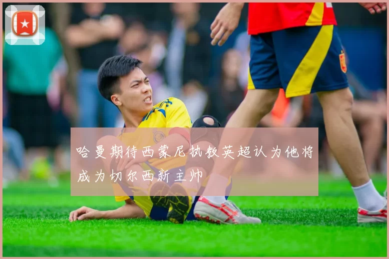 哈曼期待西蒙尼执教英超认为他将成为切尔西新主帅