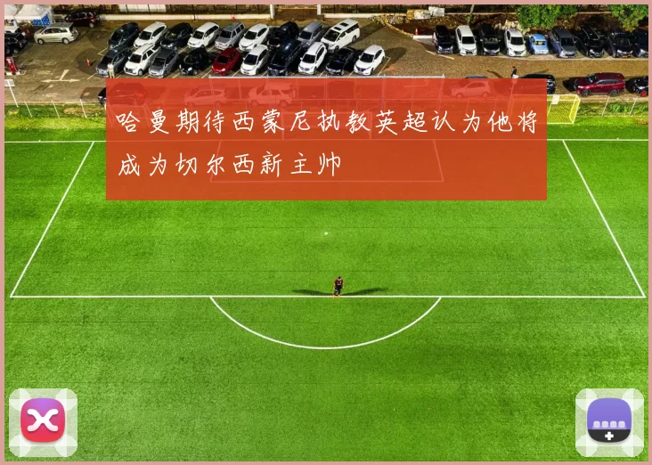 哈曼期待西蒙尼执教英超认为他将成为切尔西新主帅