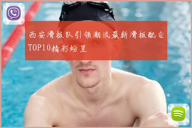 西安滑板队引领潮流最新滑板配合TOP10精彩纷呈