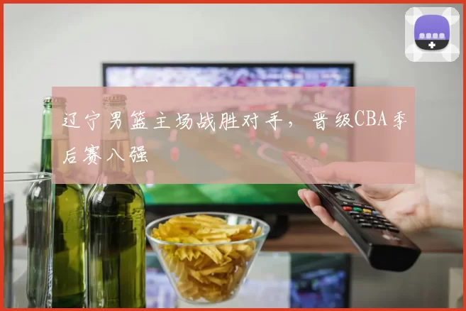 辽宁男篮主场战胜对手，晋级CBA季后赛八强