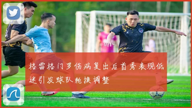 格雷格门罗伤病复出后首秀表现低迷引发球队轮换调整