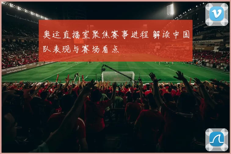 奥运直播室聚焦赛事进程 解读中国队表现与赛场看点