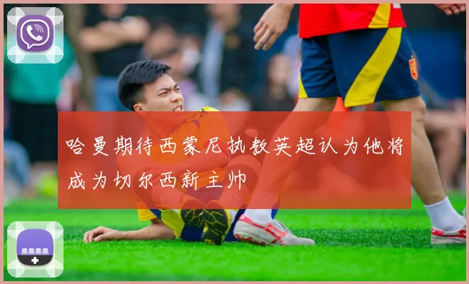 哈曼期待西蒙尼执教英超认为他将成为切尔西新主帅