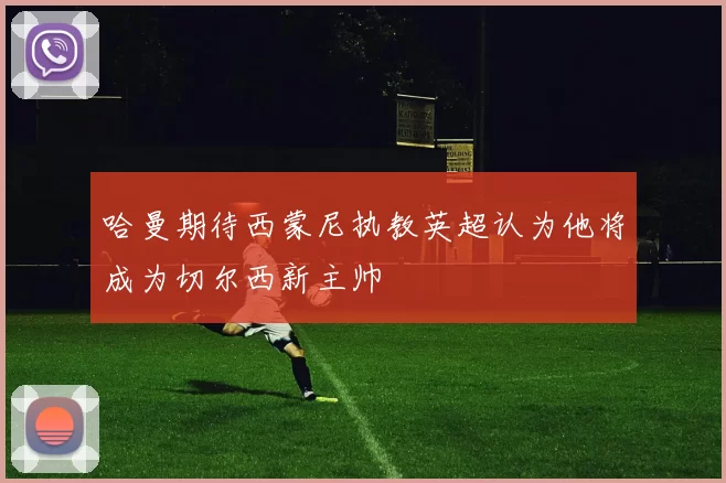 哈曼期待西蒙尼执教英超认为他将成为切尔西新主帅