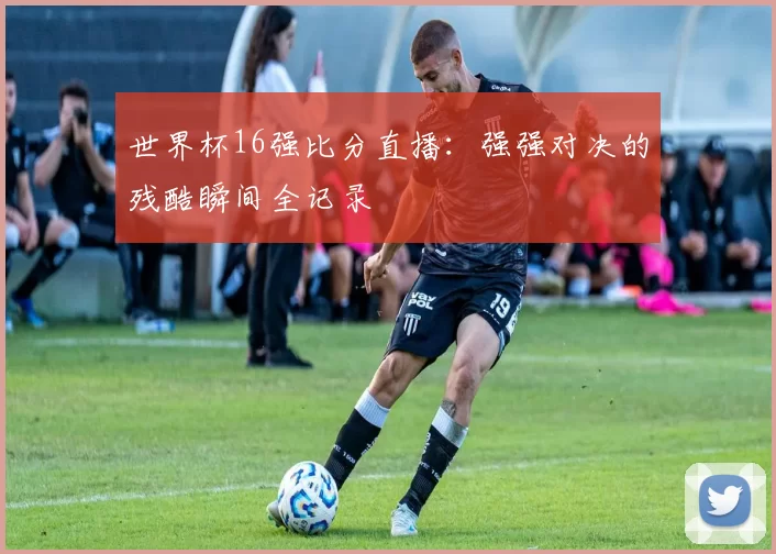 世界杯16强比分直播:强强对决的残酷瞬间全记录