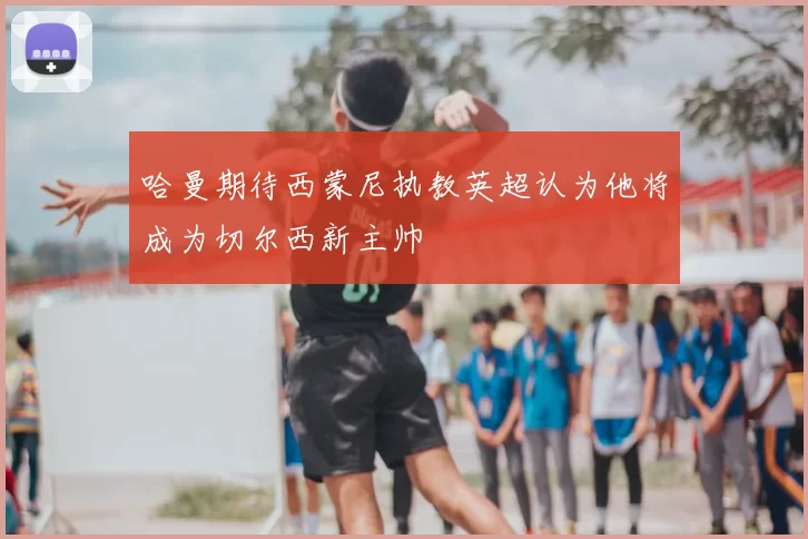 哈曼期待西蒙尼执教英超认为他将成为切尔西新主帅