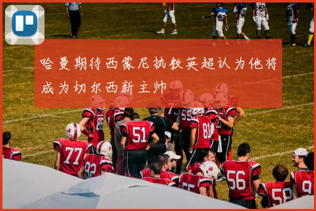 哈曼期待西蒙尼执教英超认为他将成为切尔西新主帅