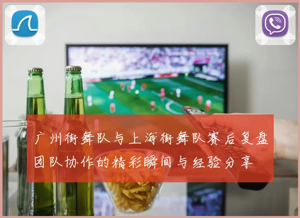 广州街舞队与上海街舞队赛后复盘团队协作的精彩瞬间与经验分享