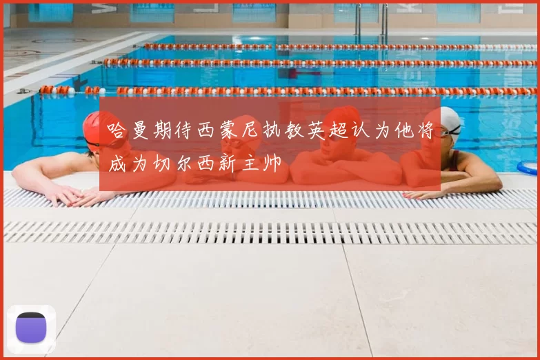 哈曼期待西蒙尼执教英超认为他将成为切尔西新主帅