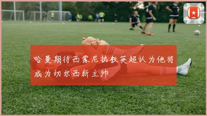哈曼期待西蒙尼执教英超认为他将成为切尔西新主帅