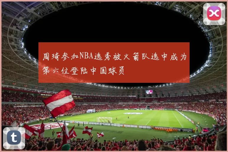 周琦参加NBA选秀被火箭队选中成为第六位登陆中国球员