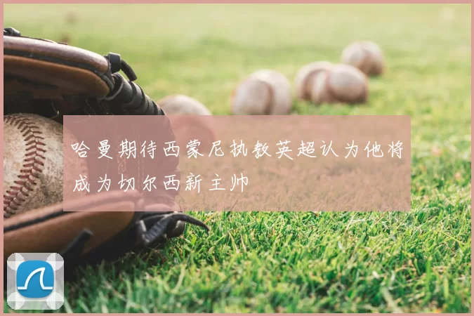 哈曼期待西蒙尼执教英超认为他将成为切尔西新主帅
