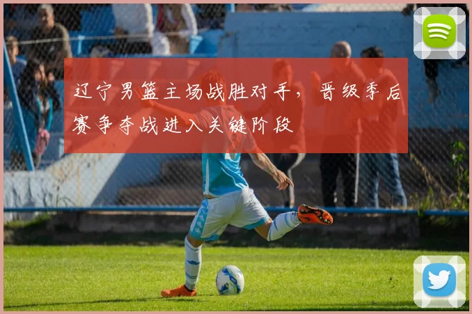 辽宁男篮主场战胜对手，晋级季后赛争夺战进入关键阶段