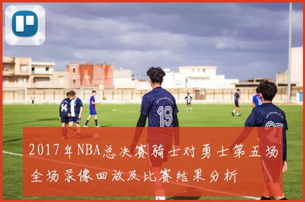 2017年NBA总决赛骑士对勇士第五场全场录像回放及比赛结果分析